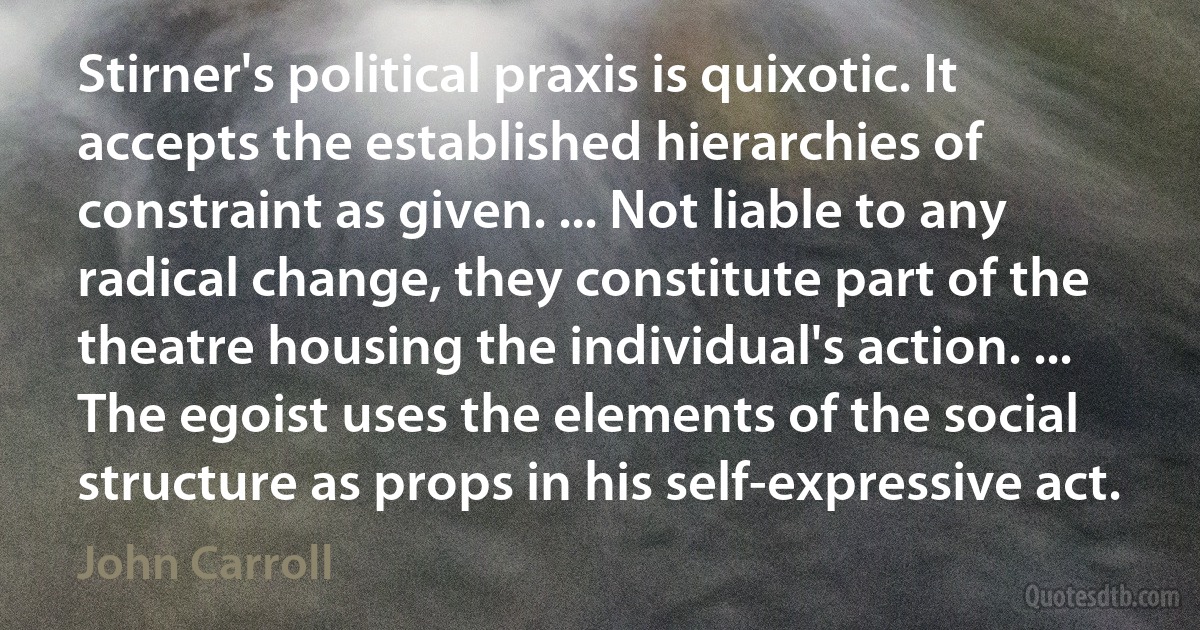 Stirner's political praxis is quixotic. It accepts the established hierarchies of constraint as given. ... Not liable to any radical change, they constitute part of the theatre housing the individual's action. ... The egoist uses the elements of the social structure as props in his self-expressive act. (John Carroll)