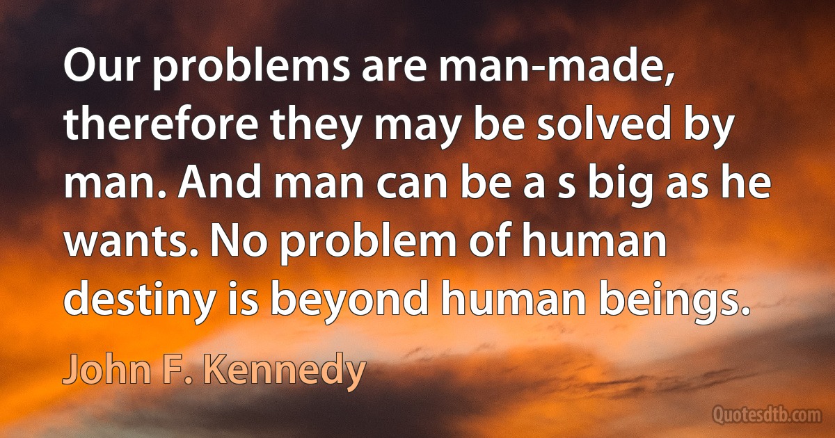 Our problems are man-made, therefore they may be solved by man. And man can be a s big as he wants. No problem of human destiny is beyond human beings. (John F. Kennedy)