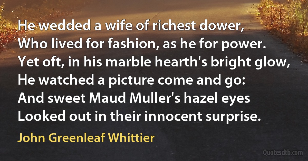 He wedded a wife of richest dower,
Who lived for fashion, as he for power.
Yet oft, in his marble hearth's bright glow,
He watched a picture come and go:
And sweet Maud Muller's hazel eyes
Looked out in their innocent surprise. (John Greenleaf Whittier)