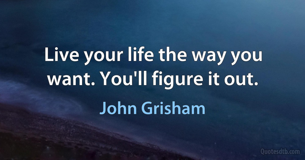 Live your life the way you want. You'll figure it out. (John Grisham)