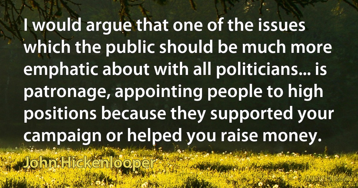 I would argue that one of the issues which the public should be much more emphatic about with all politicians... is patronage, appointing people to high positions because they supported your campaign or helped you raise money. (John Hickenlooper)