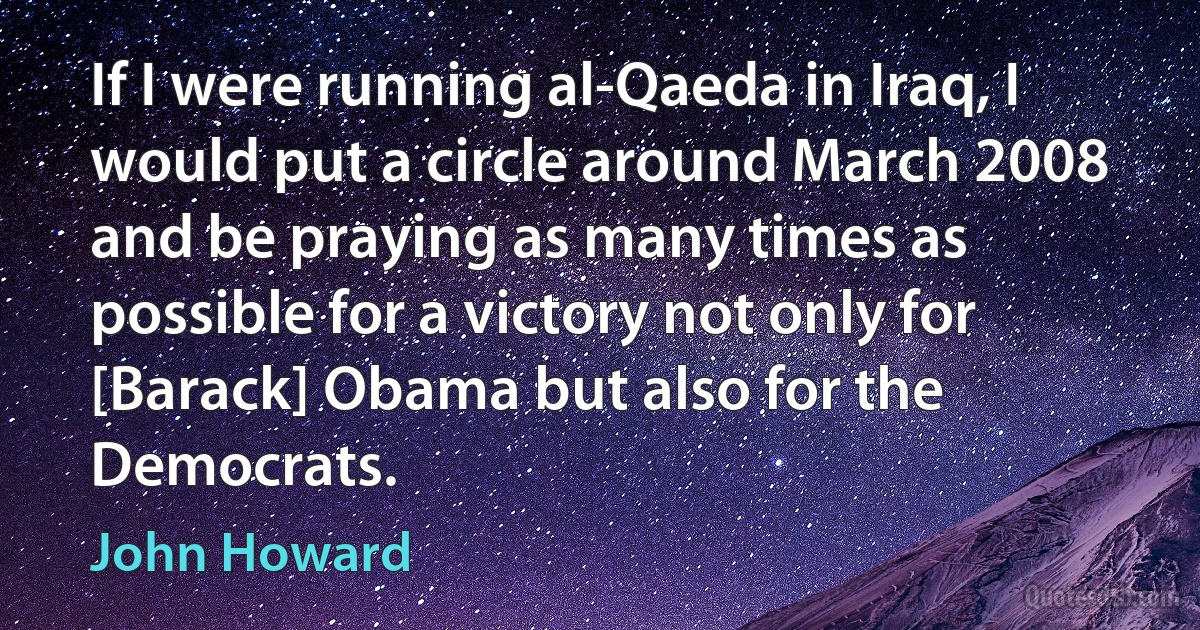 If I were running al-Qaeda in Iraq, I would put a circle around March 2008 and be praying as many times as possible for a victory not only for [Barack] Obama but also for the Democrats. (John Howard)