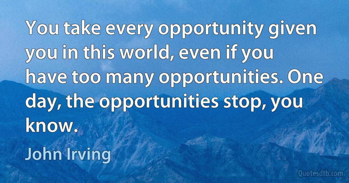 You take every opportunity given you in this world, even if you have too many opportunities. One day, the opportunities stop, you know. (John Irving)