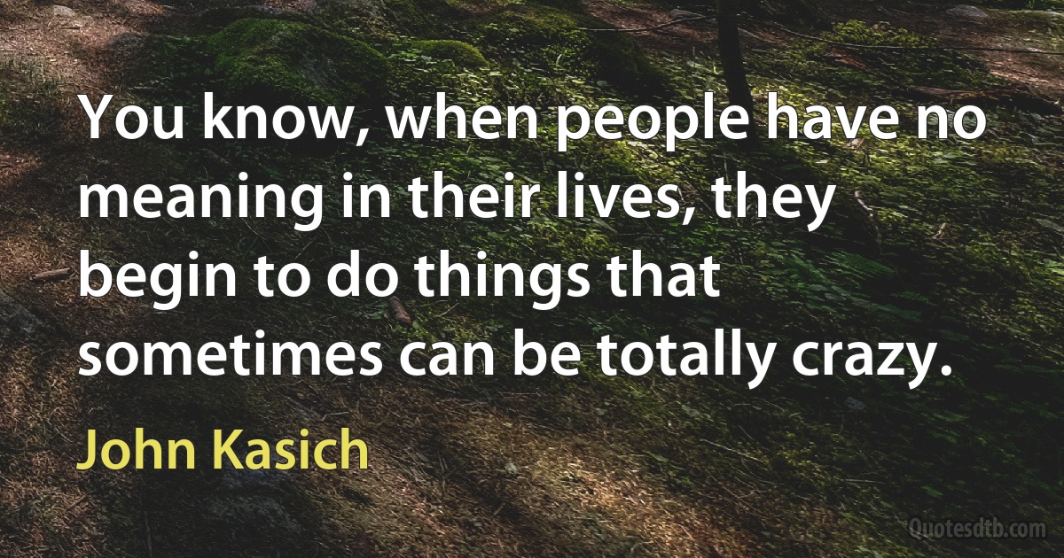 You know, when people have no meaning in their lives, they begin to do things that sometimes can be totally crazy. (John Kasich)