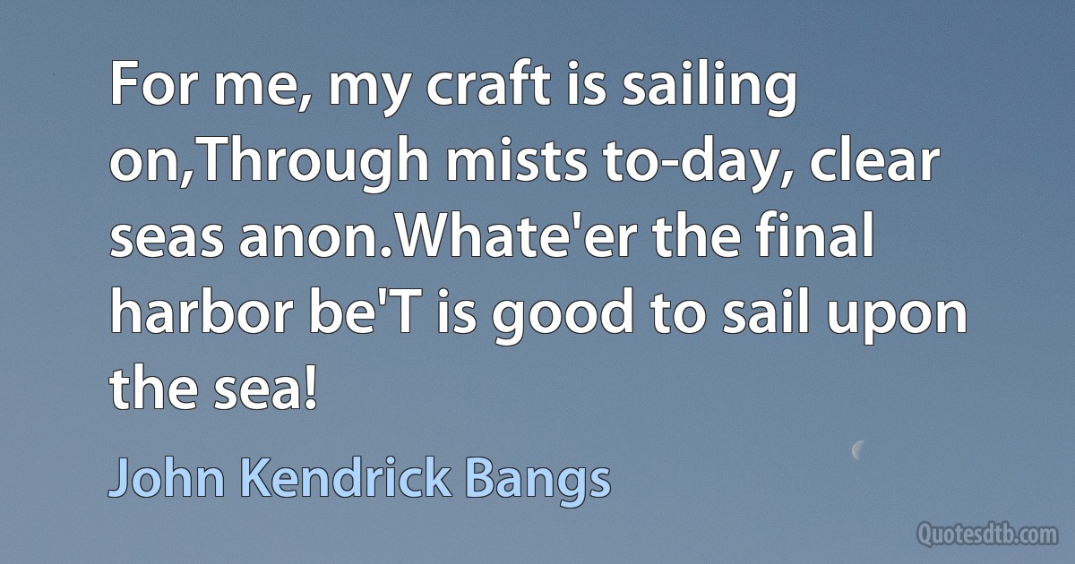 For me, my craft is sailing on,Through mists to-day, clear seas anon.Whate'er the final harbor be'T is good to sail upon the sea! (John Kendrick Bangs)