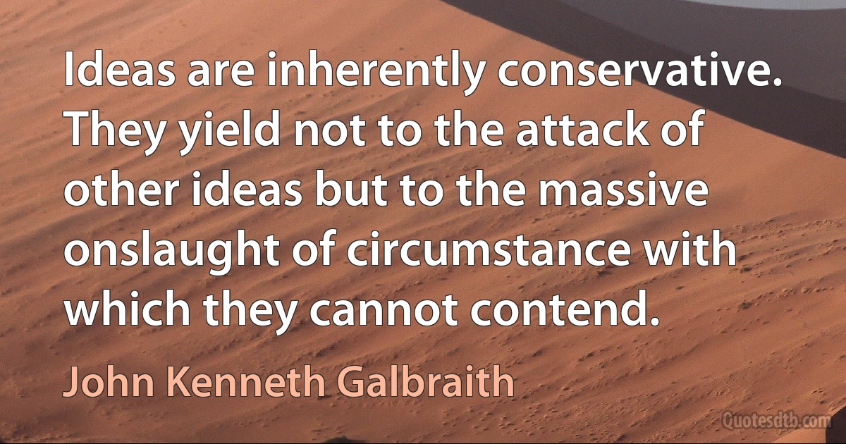 Ideas are inherently conservative. They yield not to the attack of other ideas but to the massive onslaught of circumstance with which they cannot contend. (John Kenneth Galbraith)