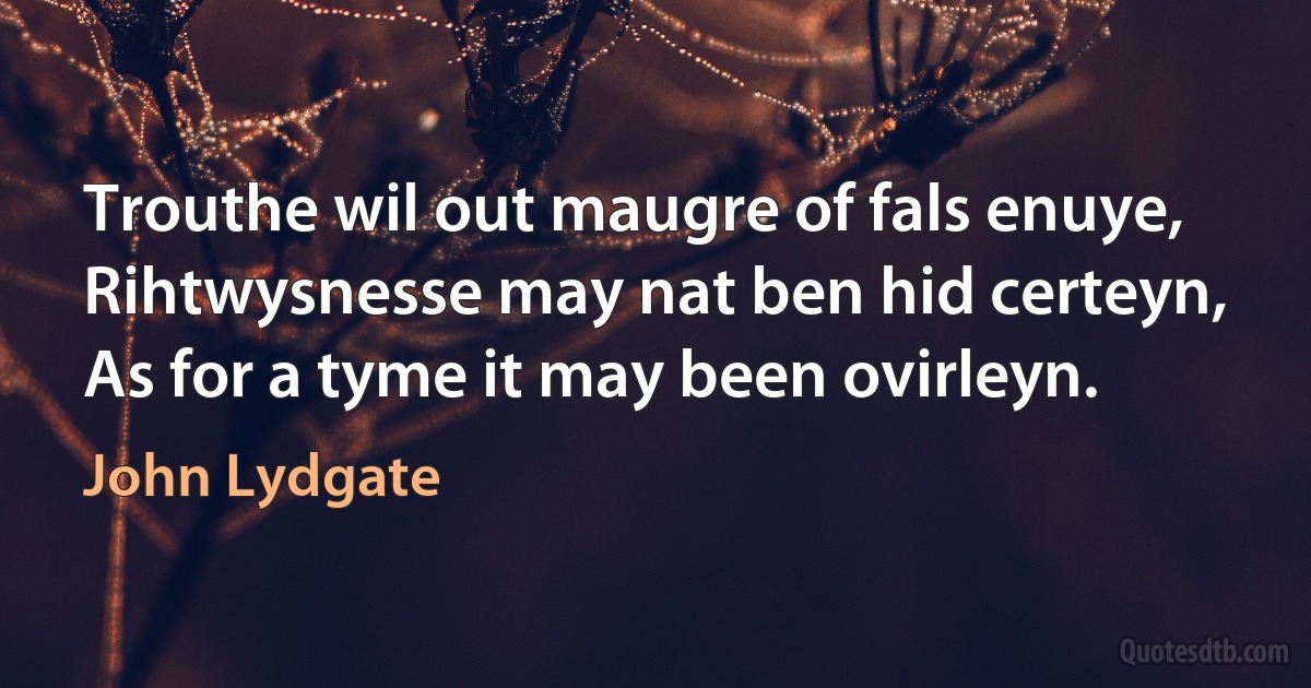 Trouthe wil out maugre of fals enuye,
Rihtwysnesse may nat ben hid certeyn,
As for a tyme it may been ovirleyn. (John Lydgate)