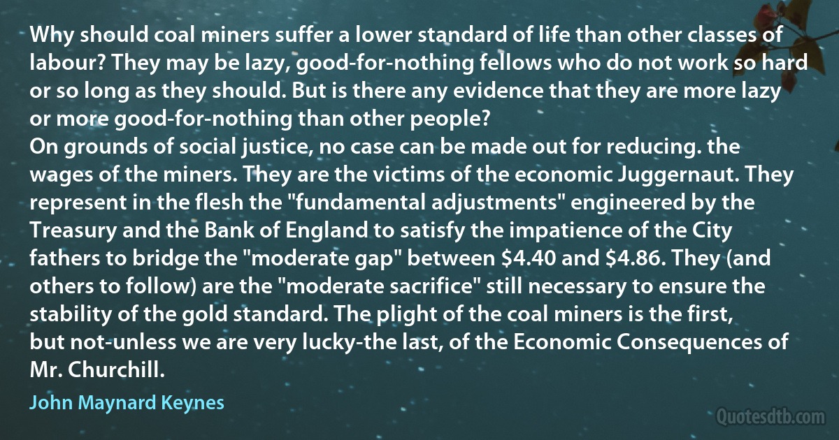 Why should coal miners suffer a lower standard of life than other classes of labour? They may be lazy, good-for-nothing fellows who do not work so hard or so long as they should. But is there any evidence that they are more lazy or more good-for-nothing than other people?
On grounds of social justice, no case can be made out for reducing. the wages of the miners. They are the victims of the economic Juggernaut. They represent in the flesh the "fundamental adjustments" engineered by the Treasury and the Bank of England to satisfy the impatience of the City fathers to bridge the "moderate gap" between $4.40 and $4.86. They (and others to follow) are the "moderate sacrifice" still necessary to ensure the stability of the gold standard. The plight of the coal miners is the first, but not-unless we are very lucky-the last, of the Economic Consequences of Mr. Churchill. (John Maynard Keynes)