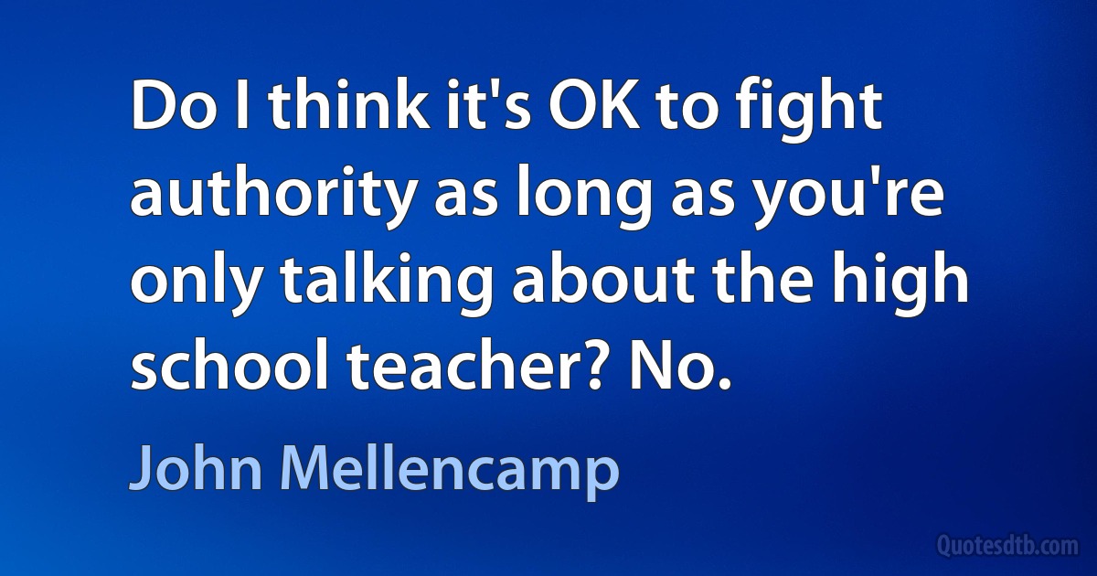 Do I think it's OK to fight authority as long as you're only talking about the high school teacher? No. (John Mellencamp)