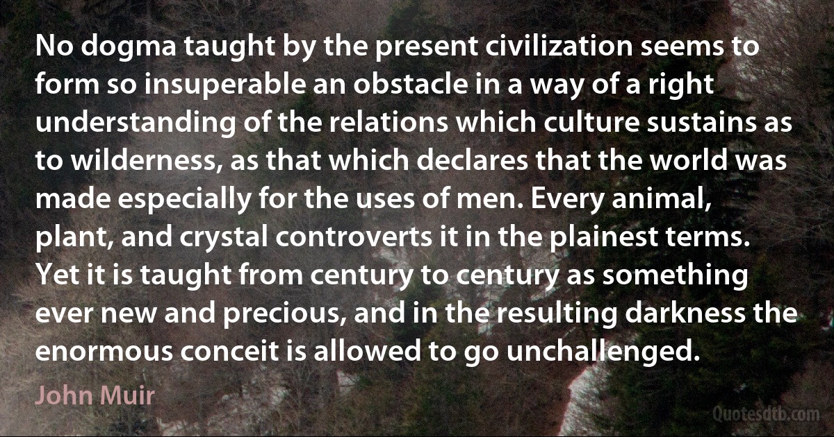 No dogma taught by the present civilization seems to form so insuperable an obstacle in a way of a right understanding of the relations which culture sustains as to wilderness, as that which declares that the world was made especially for the uses of men. Every animal, plant, and crystal controverts it in the plainest terms. Yet it is taught from century to century as something ever new and precious, and in the resulting darkness the enormous conceit is allowed to go unchallenged. (John Muir)