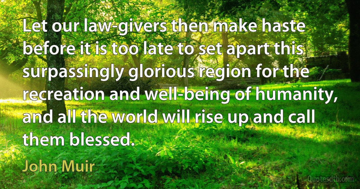 Let our law-givers then make haste before it is too late to set apart this surpassingly glorious region for the recreation and well-being of humanity, and all the world will rise up and call them blessed. (John Muir)