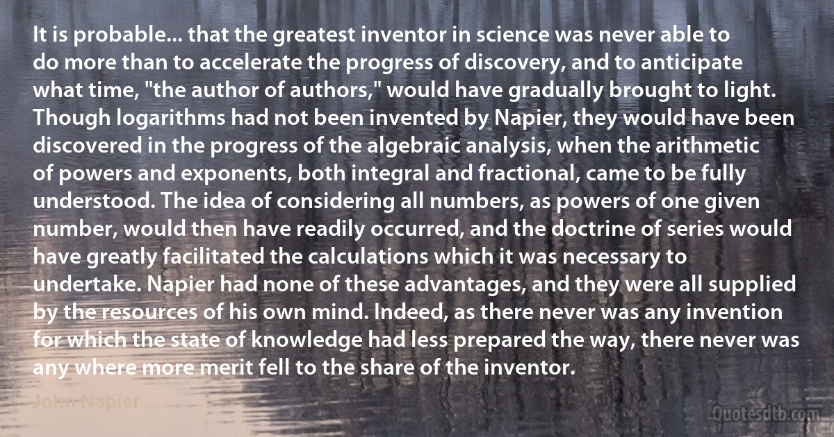 It is probable... that the greatest inventor in science was never able to do more than to accelerate the progress of discovery, and to anticipate what time, "the author of authors," would have gradually brought to light. Though logarithms had not been invented by Napier, they would have been discovered in the progress of the algebraic analysis, when the arithmetic of powers and exponents, both integral and fractional, came to be fully understood. The idea of considering all numbers, as powers of one given number, would then have readily occurred, and the doctrine of series would have greatly facilitated the calculations which it was necessary to undertake. Napier had none of these advantages, and they were all supplied by the resources of his own mind. Indeed, as there never was any invention for which the state of knowledge had less prepared the way, there never was any where more merit fell to the share of the inventor. (John Napier)