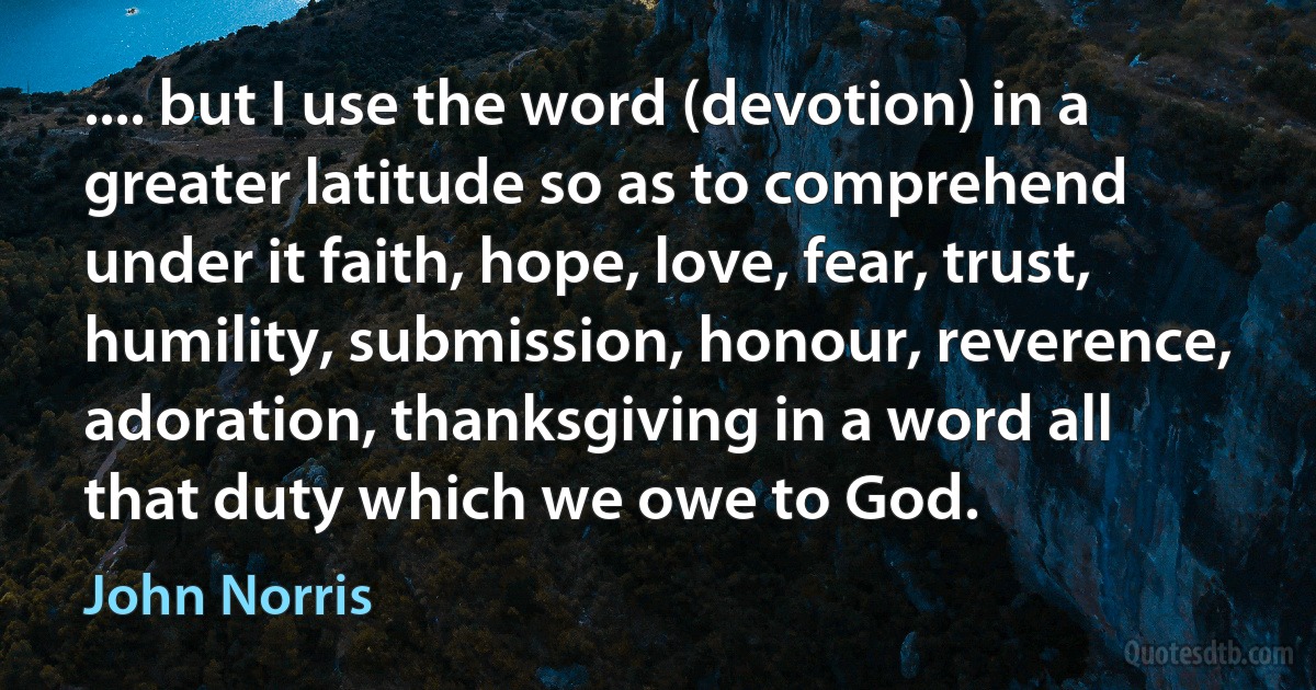 .... but I use the word (devotion) in a greater latitude so as to comprehend under it faith, hope, love, fear, trust, humility, submission, honour, reverence, adoration, thanksgiving in a word all that duty which we owe to God. (John Norris)