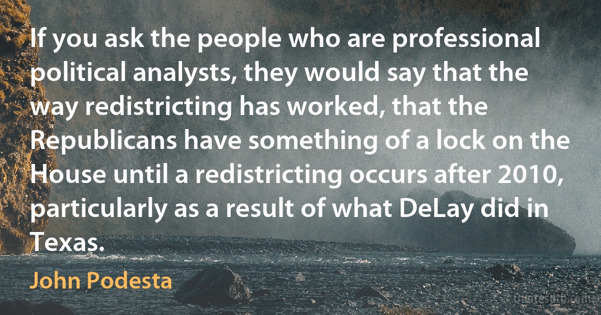 If you ask the people who are professional political analysts, they would say that the way redistricting has worked, that the Republicans have something of a lock on the House until a redistricting occurs after 2010, particularly as a result of what DeLay did in Texas. (John Podesta)