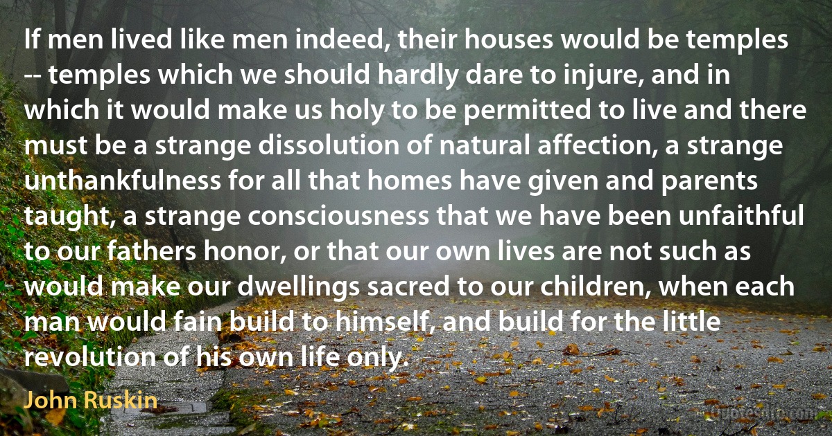 If men lived like men indeed, their houses would be temples -- temples which we should hardly dare to injure, and in which it would make us holy to be permitted to live and there must be a strange dissolution of natural affection, a strange unthankfulness for all that homes have given and parents taught, a strange consciousness that we have been unfaithful to our fathers honor, or that our own lives are not such as would make our dwellings sacred to our children, when each man would fain build to himself, and build for the little revolution of his own life only. (John Ruskin)