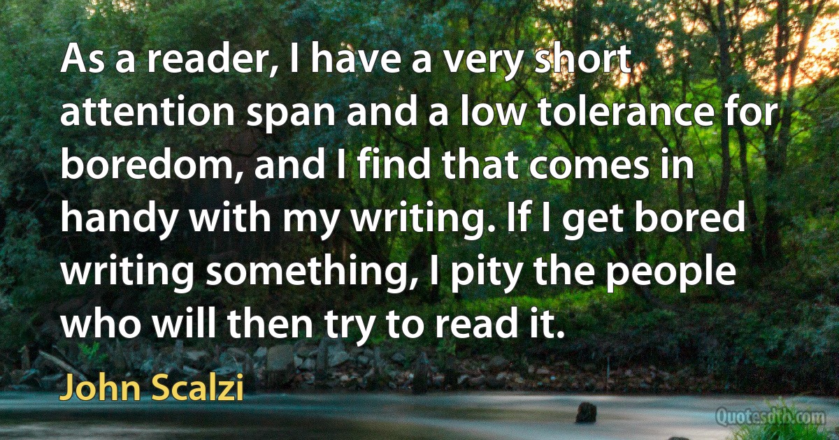 As a reader, I have a very short attention span and a low tolerance for boredom, and I find that comes in handy with my writing. If I get bored writing something, I pity the people who will then try to read it. (John Scalzi)