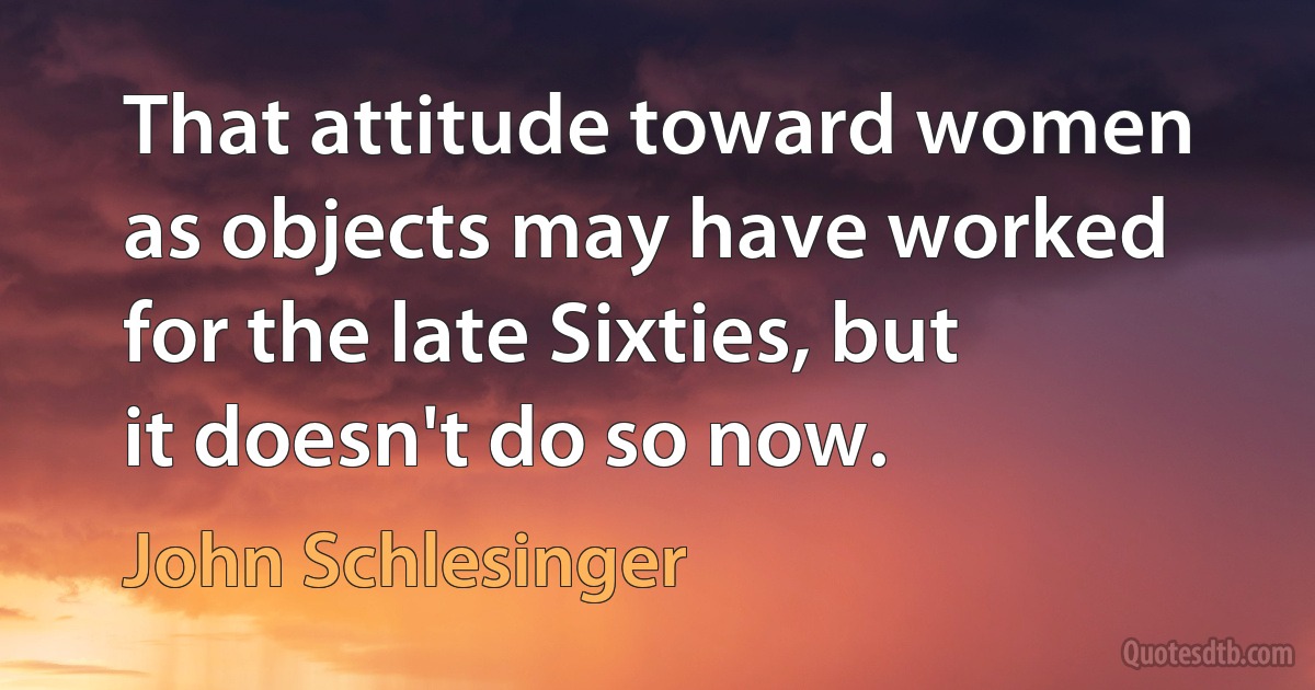 That attitude toward women as objects may have worked for the late Sixties, but it doesn't do so now. (John Schlesinger)