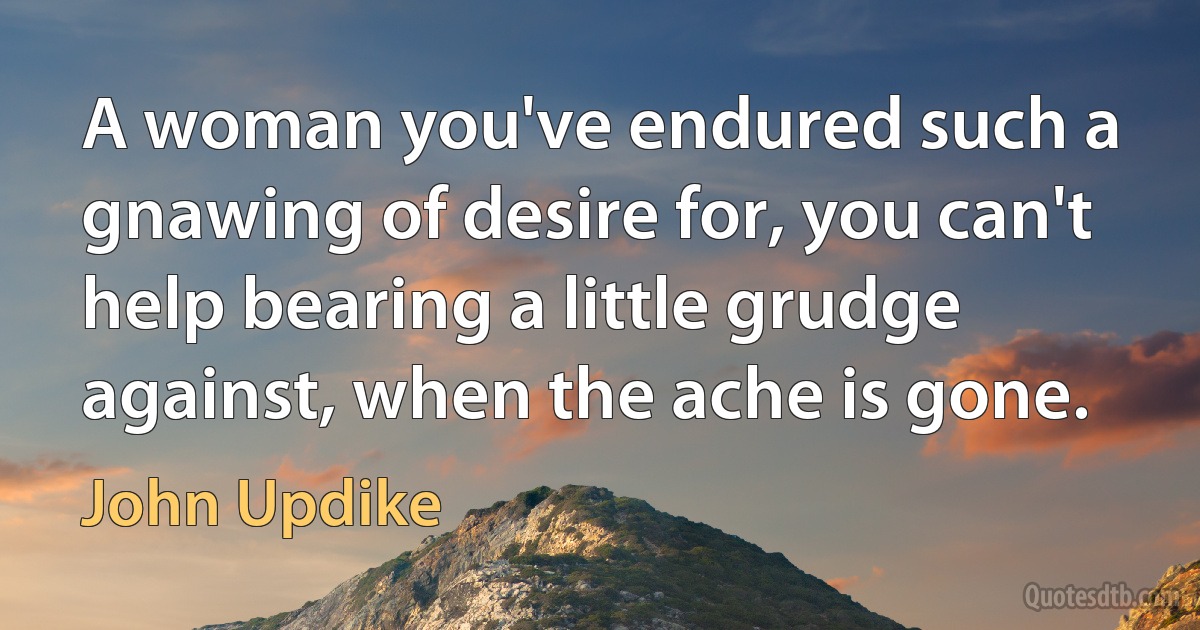 A woman you've endured such a gnawing of desire for, you can't help bearing a little grudge against, when the ache is gone. (John Updike)