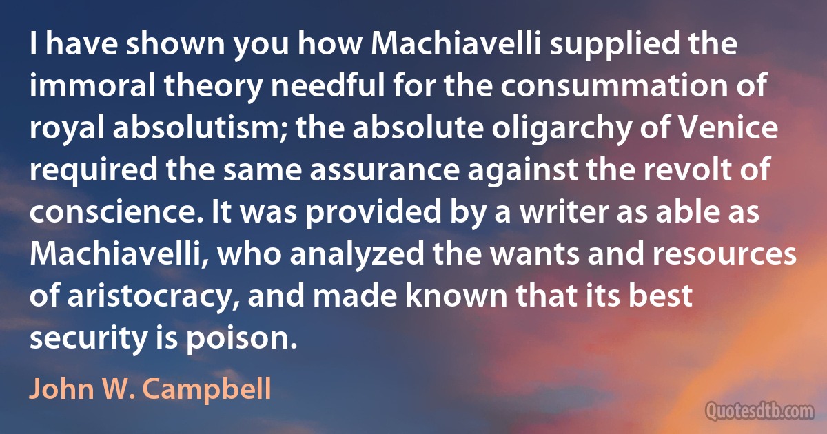 I have shown you how Machiavelli supplied the immoral theory needful for the consummation of royal absolutism; the absolute oligarchy of Venice required the same assurance against the revolt of conscience. It was provided by a writer as able as Machiavelli, who analyzed the wants and resources of aristocracy, and made known that its best security is poison. (John W. Campbell)