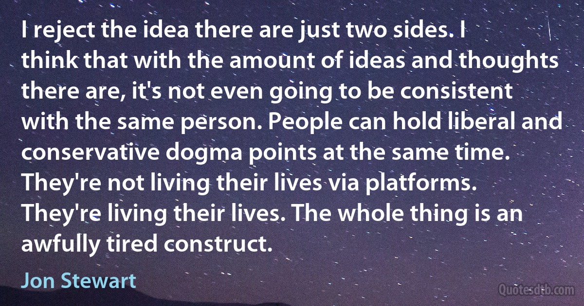 I reject the idea there are just two sides. I think that with the amount of ideas and thoughts there are, it's not even going to be consistent with the same person. People can hold liberal and conservative dogma points at the same time. They're not living their lives via platforms. They're living their lives. The whole thing is an awfully tired construct. (Jon Stewart)