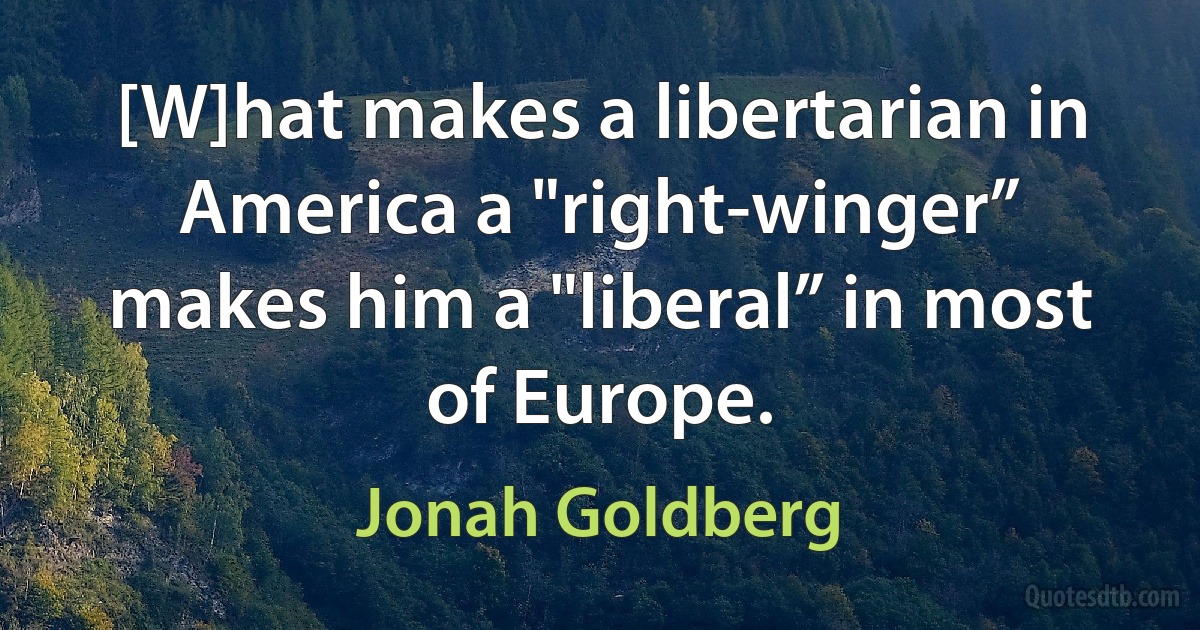 [W]hat makes a libertarian in America a "right-winger” makes him a "liberal” in most of Europe. (Jonah Goldberg)