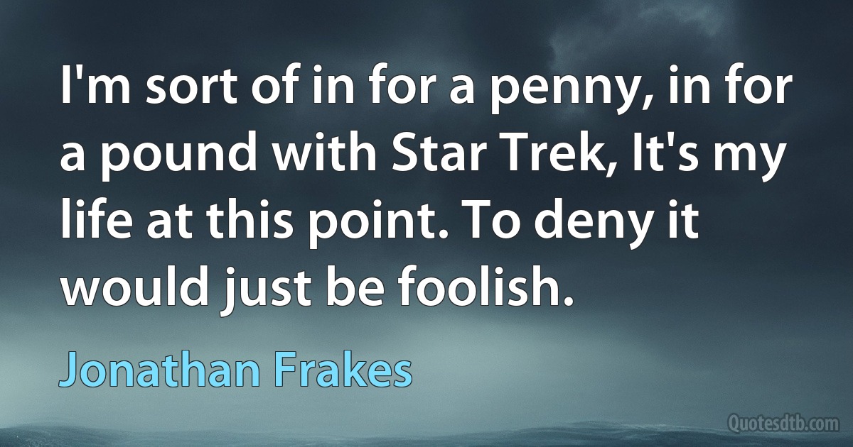 I'm sort of in for a penny, in for a pound with Star Trek, It's my life at this point. To deny it would just be foolish. (Jonathan Frakes)