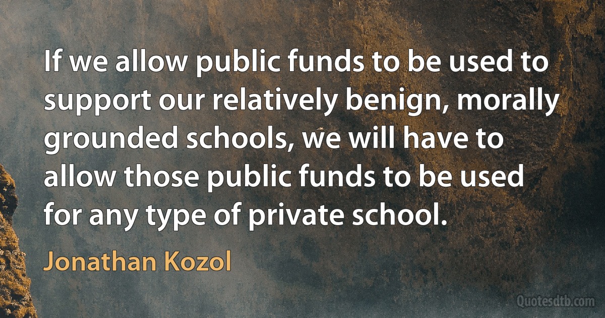 If we allow public funds to be used to support our relatively benign, morally grounded schools, we will have to allow those public funds to be used for any type of private school. (Jonathan Kozol)