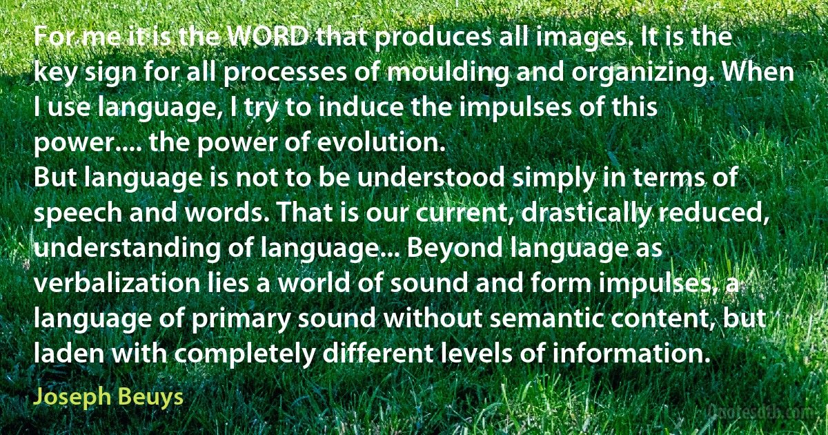 For me it is the WORD that produces all images. It is the key sign for all processes of moulding and organizing. When I use language, I try to induce the impulses of this power.... the power of evolution.
But language is not to be understood simply in terms of speech and words. That is our current, drastically reduced, understanding of language... Beyond language as verbalization lies a world of sound and form impulses, a language of primary sound without semantic content, but laden with completely different levels of information. (Joseph Beuys)