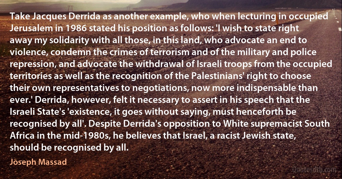 Take Jacques Derrida as another example, who when lecturing in occupied Jerusalem in 1986 stated his position as follows: 'I wish to state right away my solidarity with all those, in this land, who advocate an end to violence, condemn the crimes of terrorism and of the military and police repression, and advocate the withdrawal of Israeli troops from the occupied territories as well as the recognition of the Palestinians' right to choose their own representatives to negotiations, now more indispensable than ever.' Derrida, however, felt it necessary to assert in his speech that the Israeli State's 'existence, it goes without saying, must henceforth be recognised by all'. Despite Derrida's opposition to White supremacist South Africa in the mid-1980s, he believes that Israel, a racist Jewish state, should be recognised by all. (Joseph Massad)