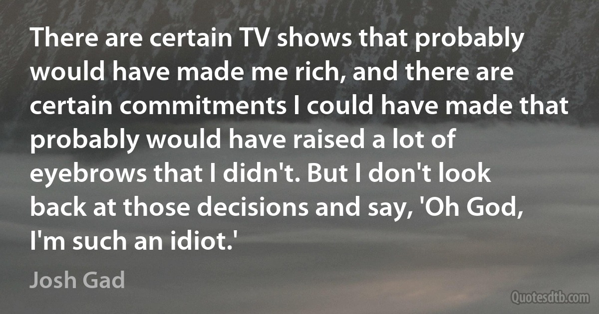 There are certain TV shows that probably would have made me rich, and there are certain commitments I could have made that probably would have raised a lot of eyebrows that I didn't. But I don't look back at those decisions and say, 'Oh God, I'm such an idiot.' (Josh Gad)