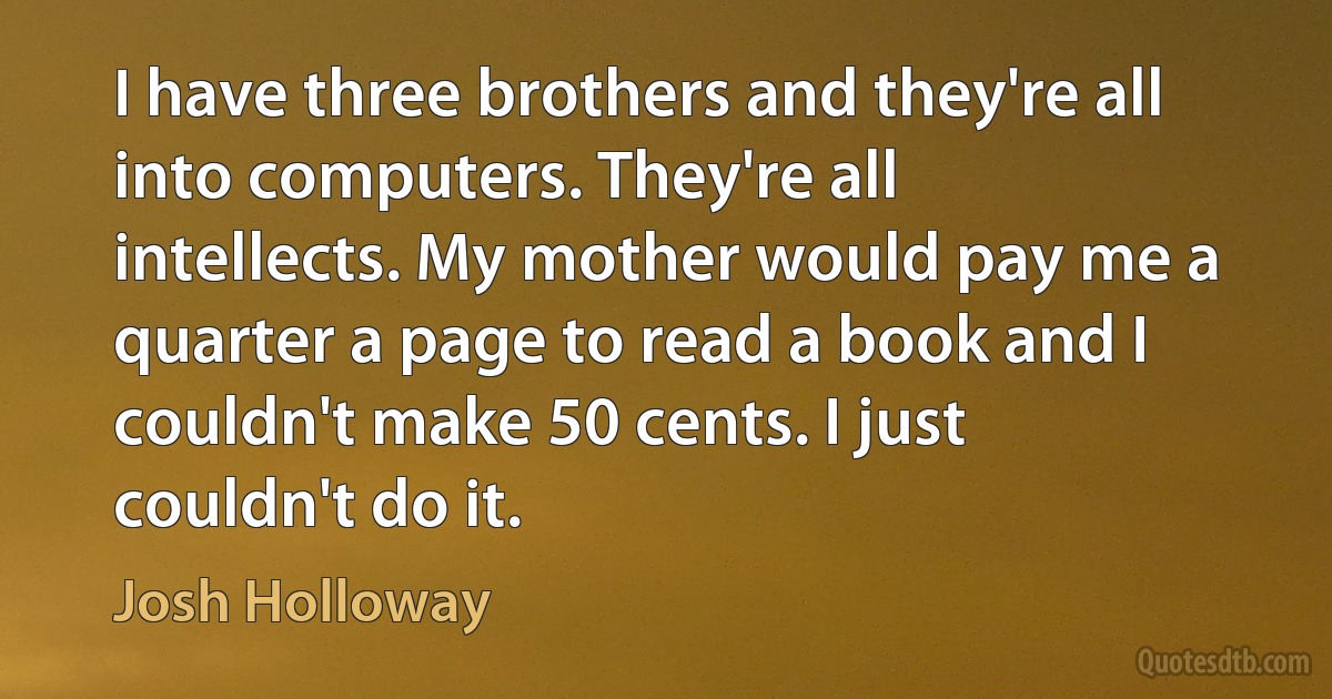 I have three brothers and they're all into computers. They're all intellects. My mother would pay me a quarter a page to read a book and I couldn't make 50 cents. I just couldn't do it. (Josh Holloway)