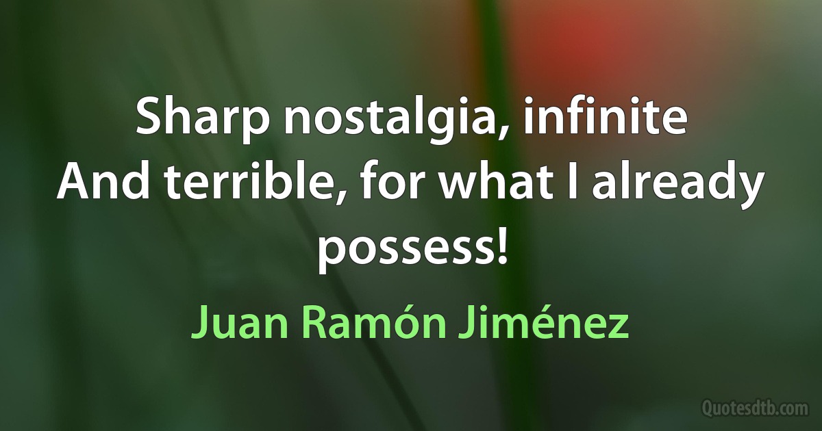 Sharp nostalgia, infinite
And terrible, for what I already possess! (Juan Ramón Jiménez)