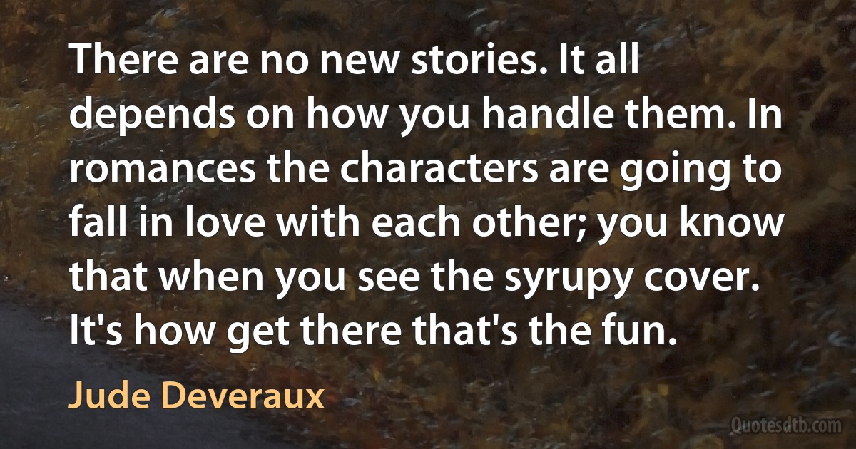 There are no new stories. It all depends on how you handle them. In romances the characters are going to fall in love with each other; you know that when you see the syrupy cover. It's how get there that's the fun. (Jude Deveraux)