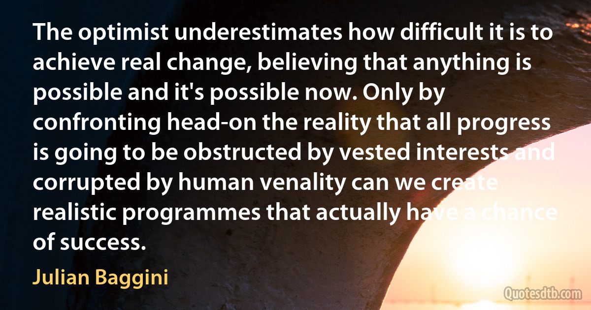 The optimist underestimates how difficult it is to achieve real change, believing that anything is possible and it's possible now. Only by confronting head-on the reality that all progress is going to be obstructed by vested interests and corrupted by human venality can we create realistic programmes that actually have a chance of success. (Julian Baggini)