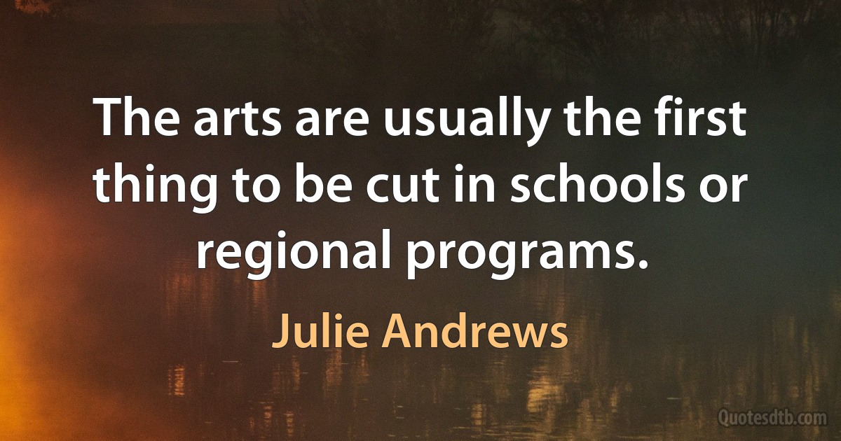 The arts are usually the first thing to be cut in schools or regional programs. (Julie Andrews)