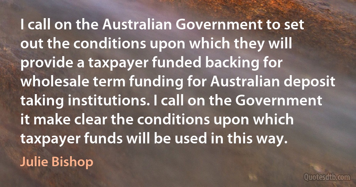 I call on the Australian Government to set out the conditions upon which they will provide a taxpayer funded backing for wholesale term funding for Australian deposit taking institutions. I call on the Government it make clear the conditions upon which taxpayer funds will be used in this way. (Julie Bishop)