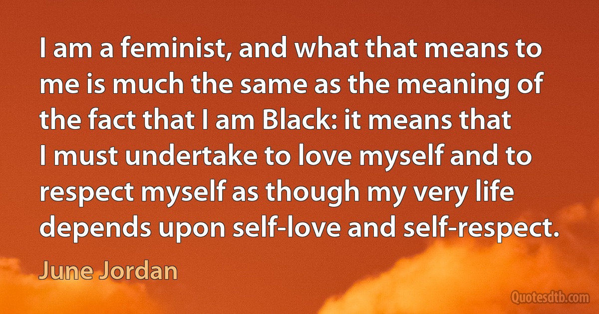 I am a feminist, and what that means to me is much the same as the meaning of the fact that I am Black: it means that I must undertake to love myself and to respect myself as though my very life depends upon self-love and self-respect. (June Jordan)