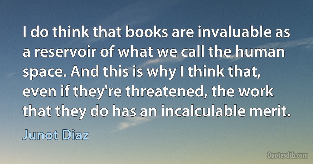 I do think that books are invaluable as a reservoir of what we call the human space. And this is why I think that, even if they're threatened, the work that they do has an incalculable merit. (Junot Diaz)