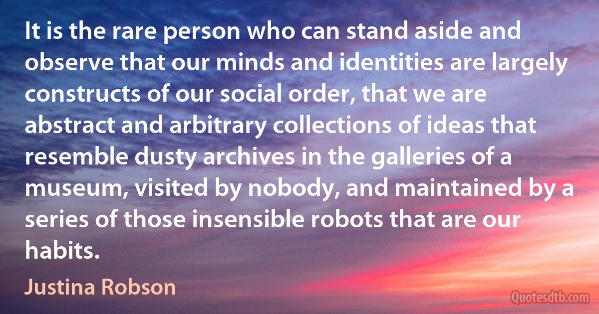 It is the rare person who can stand aside and observe that our minds and identities are largely constructs of our social order, that we are abstract and arbitrary collections of ideas that resemble dusty archives in the galleries of a museum, visited by nobody, and maintained by a series of those insensible robots that are our habits. (Justina Robson)