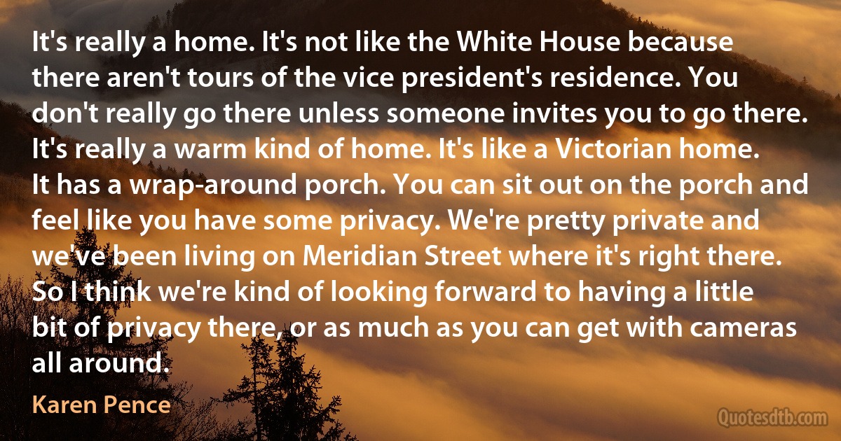 It's really a home. It's not like the White House because there aren't tours of the vice president's residence. You don't really go there unless someone invites you to go there. It's really a warm kind of home. It's like a Victorian home. It has a wrap-around porch. You can sit out on the porch and feel like you have some privacy. We're pretty private and we've been living on Meridian Street where it's right there. So I think we're kind of looking forward to having a little bit of privacy there, or as much as you can get with cameras all around. (Karen Pence)