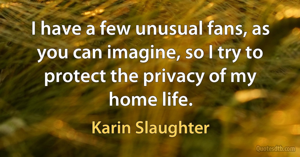 I have a few unusual fans, as you can imagine, so I try to protect the privacy of my home life. (Karin Slaughter)