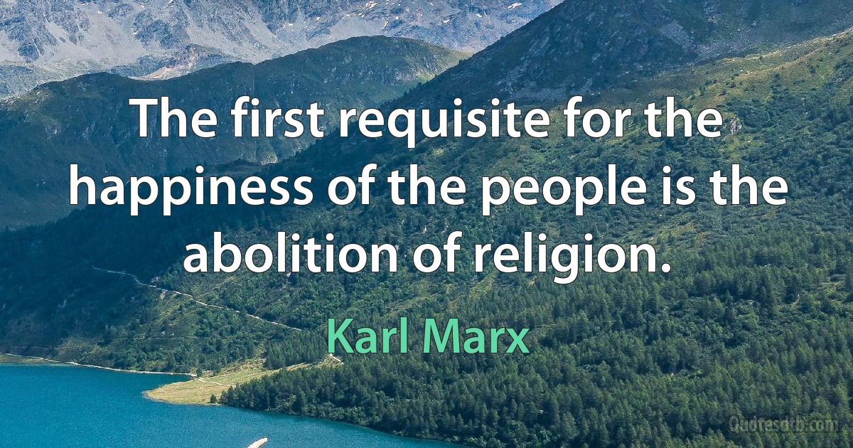 The first requisite for the happiness of the people is the abolition of religion. (Karl Marx)