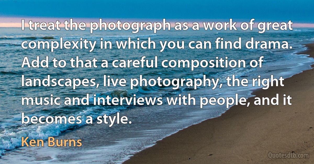 I treat the photograph as a work of great complexity in which you can find drama. Add to that a careful composition of landscapes, live photography, the right music and interviews with people, and it becomes a style. (Ken Burns)