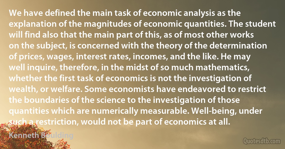 We have defined the main task of economic analysis as the explanation of the magnitudes of economic quantities. The student will find also that the main part of this, as of most other works on the subject, is concerned with the theory of the determination of prices, wages, interest rates, incomes, and the like. He may well inquire, therefore, in the midst of so much mathematics, whether the first task of economics is not the investigation of wealth, or welfare. Some economists have endeavored to restrict the boundaries of the science to the investigation of those quantities which are numerically measurable. Well-being, under such a restriction, would not be part of economics at all. (Kenneth Boulding)