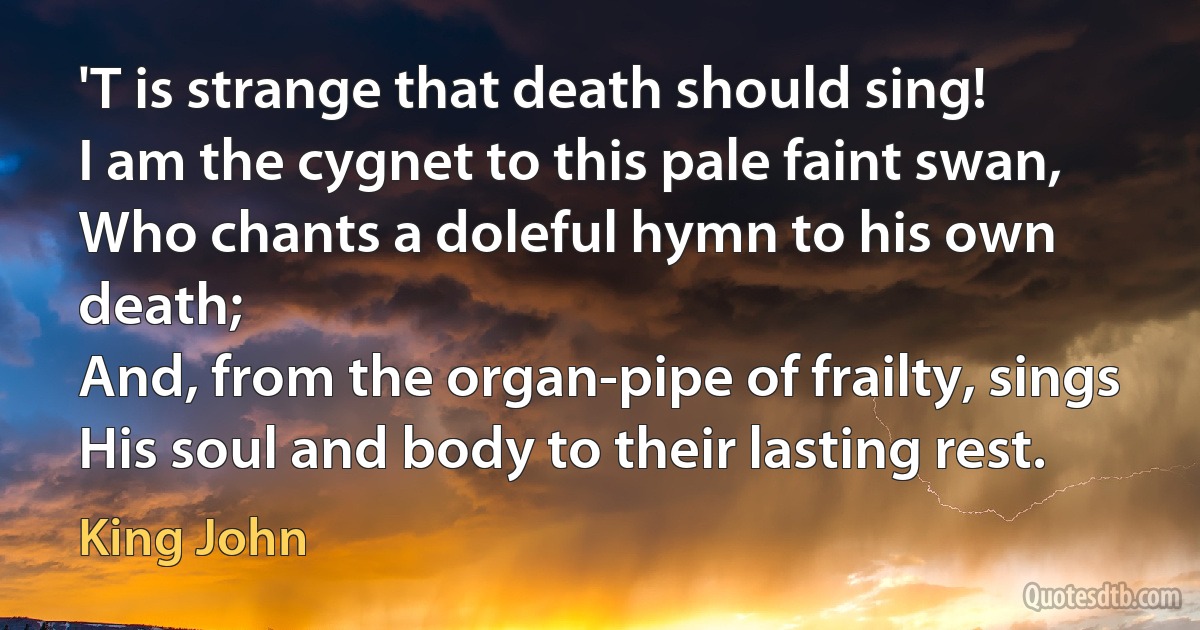 'T is strange that death should sing!
I am the cygnet to this pale faint swan,
Who chants a doleful hymn to his own death;
And, from the organ-pipe of frailty, sings
His soul and body to their lasting rest. (King John)