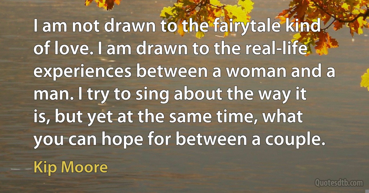 I am not drawn to the fairytale kind of love. I am drawn to the real-life experiences between a woman and a man. I try to sing about the way it is, but yet at the same time, what you can hope for between a couple. (Kip Moore)