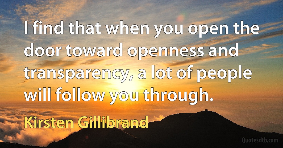 I find that when you open the door toward openness and transparency, a lot of people will follow you through. (Kirsten Gillibrand)