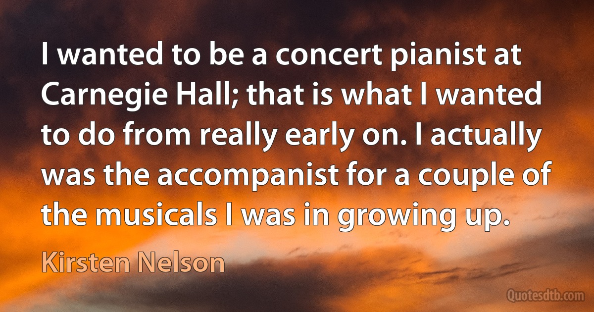 I wanted to be a concert pianist at Carnegie Hall; that is what I wanted to do from really early on. I actually was the accompanist for a couple of the musicals I was in growing up. (Kirsten Nelson)