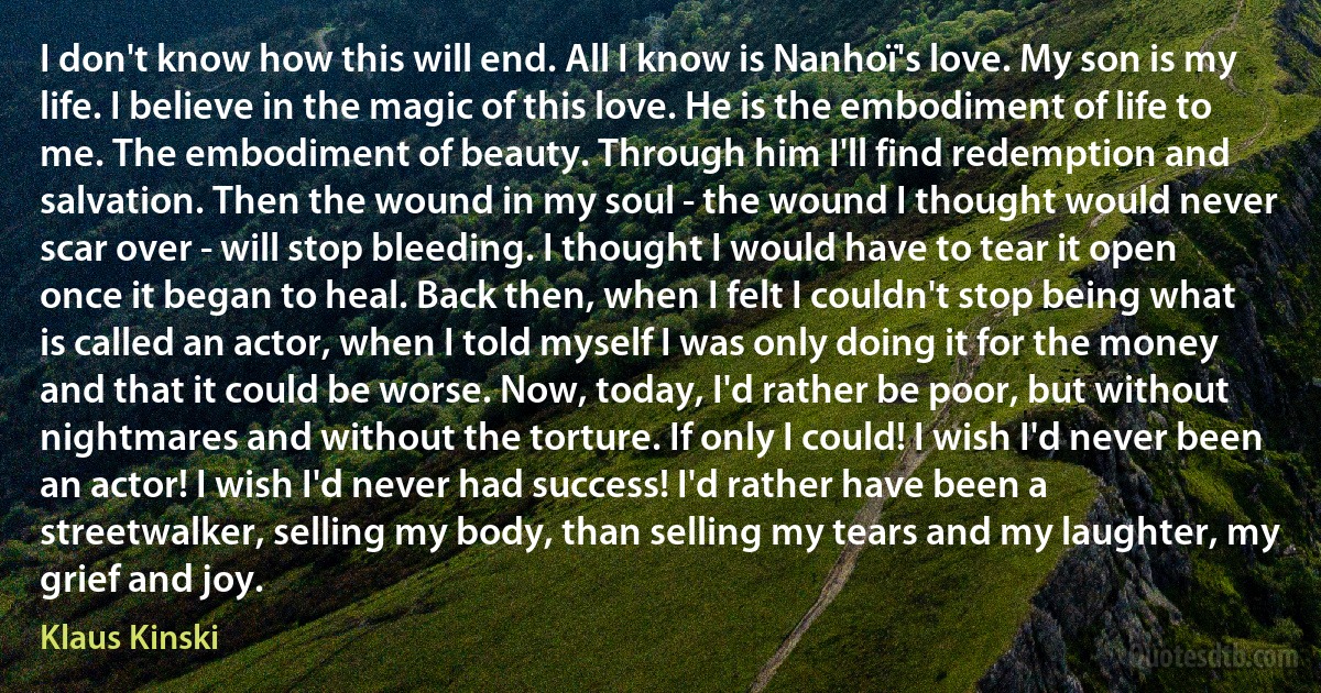 I don't know how this will end. All I know is Nanhoï's love. My son is my life. I believe in the magic of this love. He is the embodiment of life to me. The embodiment of beauty. Through him I'll find redemption and salvation. Then the wound in my soul - the wound I thought would never scar over - will stop bleeding. I thought I would have to tear it open once it began to heal. Back then, when I felt I couldn't stop being what is called an actor, when I told myself I was only doing it for the money and that it could be worse. Now, today, I'd rather be poor, but without nightmares and without the torture. If only I could! I wish I'd never been an actor! I wish I'd never had success! I'd rather have been a streetwalker, selling my body, than selling my tears and my laughter, my grief and joy. (Klaus Kinski)