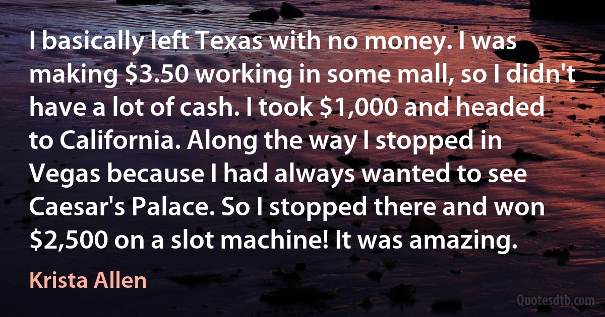 I basically left Texas with no money. I was making $3.50 working in some mall, so I didn't have a lot of cash. I took $1,000 and headed to California. Along the way I stopped in Vegas because I had always wanted to see Caesar's Palace. So I stopped there and won $2,500 on a slot machine! It was amazing. (Krista Allen)